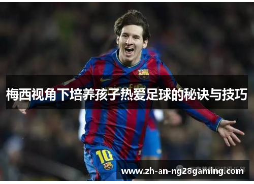 梅西视角下培养孩子热爱足球的秘诀与技巧 梅西视角下培养孩子热爱足球的秘诀与技巧
