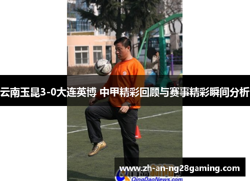 云南玉昆3-0大连英博 中甲精彩回顾与赛事精彩瞬间分析 云南玉昆3-0大连英博 中甲精彩回顾与赛事精彩瞬间分析