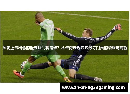 历史上最出色的世界杯门将是谁?从传奇表现看顶级守门员的荣耀与成就 历史上最出色的世界杯门将是谁?从传奇表现看顶级守门员的荣耀与成就