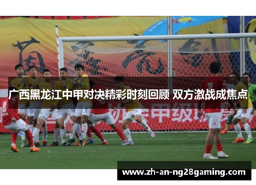 广西黑龙江中甲对决精彩时刻回顾 双方激战成焦点 广西黑龙江中甲对决精彩时刻回顾 双方激战成焦点