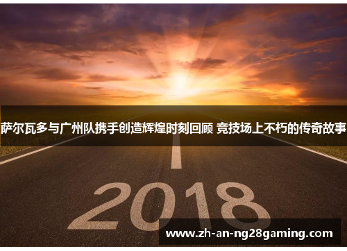 萨尔瓦多与广州队携手创造辉煌时刻回顾 竞技场上不朽的传奇故事