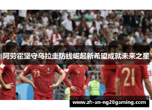 阿劳霍坚守乌拉圭防线崛起新希望成就未来之星 阿劳霍坚守乌拉圭防线崛起新希望成就未来之星