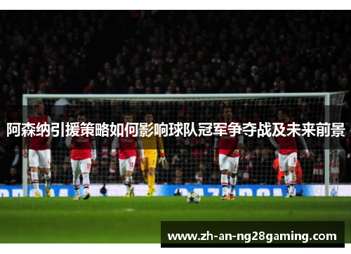 阿森纳引援策略如何影响球队冠军争夺战及未来前景 阿森纳引援策略如何影响球队冠军争夺战及未来前景