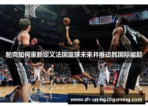 帕克如何重新定义法国篮球未来并推动其国际崛起