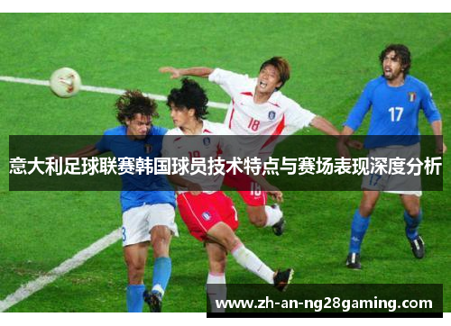 意大利足球联赛韩国球员技术特点与赛场表现深度分析 意大利足球联赛韩国球员技术特点与赛场表现深度分析