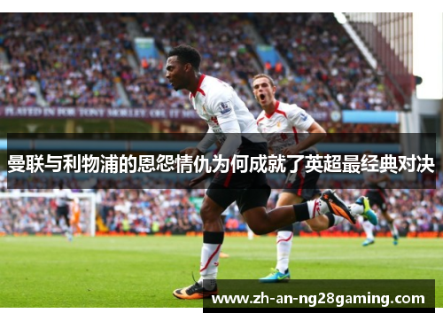 曼联与利物浦的恩怨情仇为何成就了英超最经典对决 曼联与利物浦的恩怨情仇为何成就了英超最经典对决
