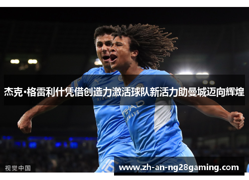 杰克·格雷利什凭借创造力激活球队新活力助曼城迈向辉煌 杰克·格雷利什凭借创造力激活球队新活力助曼城迈向辉煌