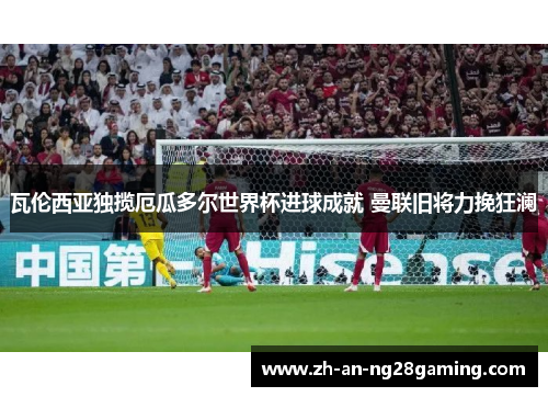 瓦伦西亚独揽厄瓜多尔世界杯进球成就 曼联旧将力挽狂澜 瓦伦西亚独揽厄瓜多尔世界杯进球成就 曼联旧将力挽狂澜